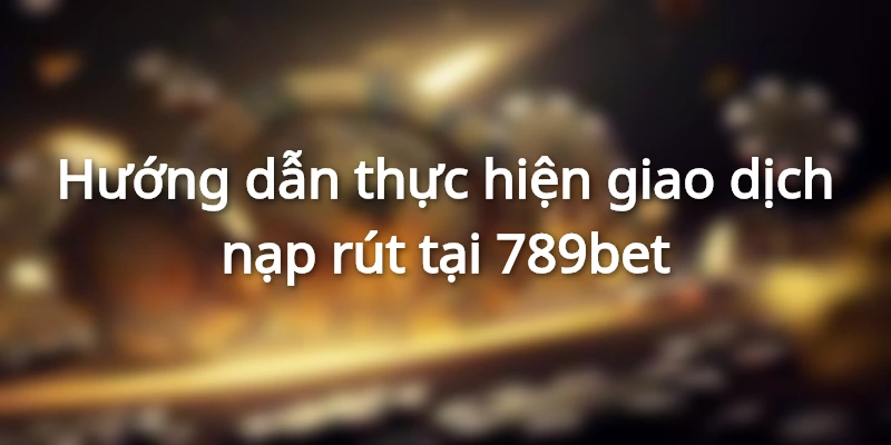 Hướng dẫn thực hiện giao dịch nạp rút tại 789bet